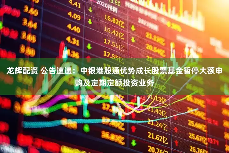 龙辉配资 公告速递：中银港股通优势成长股票基金暂停大额申购及定期定额投资业务