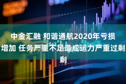 中金汇融 和谐通航2020年亏损增加 任务严重不足造成运力严重过剩