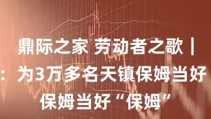 鼎际之家 劳动者之歌｜富肖艳：为3万多名天镇保姆当好“保姆”