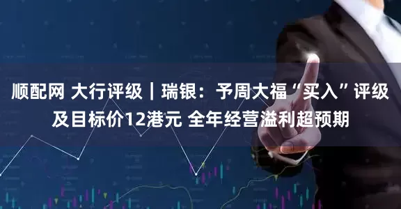 顺配网 大行评级｜瑞银：予周大福“买入”评级及目标价12港元 全年经营溢利超预期