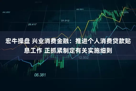 宏牛操盘 兴业消费金融：推进个人消费贷款贴息工作 正抓紧制定有关实施细则