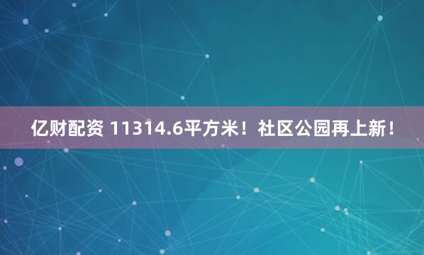 亿财配资 11314.6平方米！社区公园再上新！