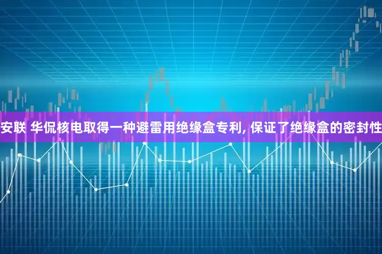 安联 华侃核电取得一种避雷用绝缘盒专利, 保证了绝缘盒的密封性