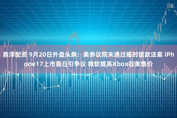 鼎泽配资 9月20日外盘头条：美参议院未通过临时拨款法案 iPhone17上市首日引争议 微软提高Xbox在美售价
